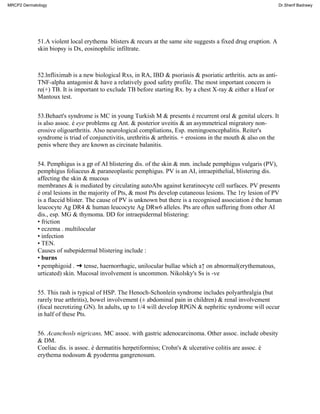 51.A violent local erythema blisters & recurs at the same site suggests a fixed drug eruption. A
skin biopsy is Dx, eosinophilic infiltrate.
52.lnfliximab is a new biological Rxs, in RA, IBD & psoriasis & psoriatic arthritis. acts as anti-
TNF-alpha antagonist & have a relatively good safety profile. The most important concern is
re(+) TB. It is important to exclude TB before starting Rx. by a chest X-ray & either a Heaf or
Mantoux test.
53.Behaet's syndrome is MC in young Turkish M & presents é recurrent oral & genital ulcers. It
is also assoc. é eye problems eg Ant. & posterior uveitis & an asymmetrical migratory non-
erosive oligoarthritis. Also neurological compliations, Esp. meningoencephalitis. Reiter's
syndrome is triad of conjunctivitis, urethritis & arthritis. + erosions in the mouth & also on the
penis where they are known as circinate balanitis.
54. Pemphigus is a gp of AI blistering dis. of the skin & mm. include pemphigus vulgaris (PV),
pemphigus foliaceus & paraneoplastic pemphigus. PV is an AI, intraepithelial, blistering dis.
affecting the skin & mucous
membranes & is mediated by circulating autoAbs against keratinocyte cell surfaces. PV presents
é oral lesions in the majority of Pts, & most Pts develop cutaneous lesions. The 1ry lesion of PV
is a flaccid blister. The cause of PV is unknown but there is a recognised association é the human
leucocyte Ag DR4 & human leucocyte Ag DRw6 alleles. Pts are often suffering from other AI
dis., esp. MG & thymoma. DD for intraepidermal blistering:
• friction
• eczema . multilocular
• infection
• TEN.
Causes of subepidermal blistering include :
• burns
• pemphigoid . ➜ tense, haernorrhagic, unilocular bullae which a↑ on abnormal(erythematous,
urticated) skin. Mucosal involvement is uncommon. Nikolsky's Ss is -ve
55. This rash is typical of HSP. The Henoch-Schonlein syndrome includes polyarthralgia (but
rarely true arthritis), bowel involvement (± abdominal pain in children) & renal involvement
(focal necrotizing GN). In adults, up to 1/4 will develop RPGN & nephritic syndrome will occur
in half of these Pts.
56. Acanchosls nigricans, MC assoc. with gastric adenocarcinoma. Other assoc. include obesity
& DM.
Coeliac dis. is assoc. é dermatitis herpetiformiss; Crohn's & ulcerative colitis are assoc. é
erythema nodosum & pyoderma gangrenosum.
MRCP2 Dermatology Dr.Sherif Badrawy
 