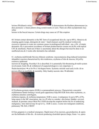 lesions (Wickham's striae) . It demonstrates the Koebner phenomenon (as
does psoriasis)· a linear pattern along scratch marks or scars. There are often asymptomatic lacy
white
lesions in the buccal mucosa. Certain drugs may cause an LP·Iike eruption
60. Irritant contact dermatitis is the MC form of occupational skin dis. (up to 80%). Abrasives &
cleaning agents (soaps, detergents & water < hand cleansers used by medical workers) &
excessive exposure to water are common causes in predisposed individual - usu. a Hx of atopic
dermatitis. Rx is prevention (avoidance of Irritant product/barrier creams etc) & Rx with topical
CST & emollients. Patch test if there is uncertainty about the allergen but must be done in an
unaffected area & 2 weeks after dermatitis has subsided.
61. erythema multiform& Stevens-Johnson syndrome. mucocutaneous drug-induced (sometimes
idiopathic) reaction characterised by skin tenderness, erythema of skin & mucosa, fol↓ed by
extensive epidermal
necrosis & sloughing. Nicolsky's Ss is described. It is potentially life-threatening dt multi-system
involvement. Early Dx & withdrawal of suspected drug(s) is very important. iv
fluids/electrolytes ➜ as for Pts é 3rd-degree burns. Systemic steroids used early in dis. & no
proven effect on morbidity & mortality. Only frankly necrotic skin ➜ debrided.
62.Erythema gyratum repens (EGR) is a paraneoplastic process. Characteristic concentric
erythematous bands forming a wood·grain appearance help DD EGR from other erythemas, ex.
erythema annulare centrifugum,
erythema migrans, & erythema marginatum. EGR is assoc. é malignancy In up to 80% of Pts.
lung cancer is the MC association, esp. in a Pt who is a smoker. also breast, bladder, cervical,
stomach, & prostate cancer.Most Pts é EGR develop the eruption before the Sx of underlying
malignancy. time interval may be up to 6 y.. EGR is assoc. é some non·malignant conditions,
pulmonary TB, SLE, CREST
63.Gas gangrene is a medical emergency. Rapid onset of ms necrosis, gas production, & sepsis
are the hallmarks of this dis.. dt exotoxin producing clostridial species (large, Gram +ve, spore-
MRCP2 Dermatology Dr.Sherif Badrawy
 