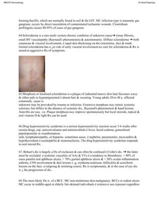 forming bacilli), which are normally found in soil & the GIT. MC infection type is traumatic gas
gangrene, occurs by direct inoculation of contaminated ischaemic wounds. Clostridium
perfringens causes 80-95% of cases of gas gangrene.
64.Scleroderma is a rare multi·system chronic condition of unknown cause➜ tissue fibrosis,
small BV vasculopathy (Raynaud's phenomenon) & autoimmunity. Diffuse scleroderma ➜ both
cutaneous & visceral involvement, é rapid skin thickening on the extremities, face & trunk.
limited scleroderma has a ↓er risk of early visceral involvement.no cure for scleroderma & Rx is
aimed at aggressive Rx of symptoms.
65.Morphoea or localised scleroderma is a plaque of indurated mauve skin later becomes waxy
& either pale or hyperpigmented é absent hair & sweating. Young adults 20 to 40 y. affected
commonly. cause is
unknown may be provoked by trauma or infection. Extensive morphoea may mimic systemic
sclerosis, but differs in the absence of systemic dis., Raynaud's phenomenon & hand lesions.
AutoAbs are usu. -ve. Plaque morphoea may improve spontaneously but local steroids, topical &
oral vitamin D & light Rx can be used.
66.Drug hypersensitivity syndrome is a serious hypersensitivity reaction occur 3-6 weeks after
certain drugs, esp. anticonvulsants and antimicrobials é fever, facial oedema, generalised
papulopustular or exanthematous
rash, lymphadenopathy, or hepatitis. sometimes assoc. é nephritis, pneumonitis, myocarditis &
hypothyroidism é eosinophilia & mononucleosis. The drug hypersensitivity syndrome responds
to oral steroid Rx.
67. Behaet's dis is largely a Dx of exclusion & can often be confused é Crohn's dis. ➜ the latter
must be excluded. a systemic vasculitis of AAs & VVs é a tendency to thrombosis. > 90% of
cases painful oral aphthous ulcers, > 70% genital aphthous ulcers & > 50% ocular inflammation.
arthritis, CNS involvement & skin lesions e .g. erythema nodosum, folliculitis & acneiform
lesions on the face. a relapsing & remitting course. Rx is symptomatic, & in the case of eye dis.
is ↓ the progression of dis..
68.The most likely Dx is of a BCC. MC non-melanoma skin malignancy. BCCs or rodent ulcers
MC occur in middle-aged or elderly fair-skinned individuals é extensive sun exposure regardless
MRCP2 Dermatology Dr.Sherif Badrawy
 