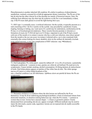 Phenylketonuria is another inherited AR condition ➜ a defect in pathway of phenylalanine
metabolism. routinely screened for at birth & appropriate dietary restrictions. The Pts are of fair
hair & skin but the other clinical Ss of the disorder are mainly of historical interest. Note: Pts
suffering from albinism may dye their hair & eyebrows so the Dx is not immediately evident,
esp. if the Pt wears dark glasses to avoid the light hurting their eyes.
71. HSV type 1 is normally assoc. é orofacial infections. On the eyelids, it typically presents as a
rash consisting of bw 3 & five vesicles on the eyelids may preceded by a prodrome of pain,
tingling, burning or itching, usu. Lasts up to 6 h. eyelid may be oedematous, erythematous & the
Pt may c/o of localised pain & tenderness. These vesicles become pustular or ulcerative é
formation of crusts éin 72-96 h & heal over 8-10 days. important to ask if the Pt had a recent
cold sore of the mouth or in contact é anyone who has a cold sore infection, since direct spread
from the mouth to the eye can occur via contact é infected saliva. eye is also examined, both
externally (the cornea looking for classic dendritic ulcer on the surface) & internally (exclude
acute retinal necrosis, a very rare complication of HSV infection may ➜blindness).
72. Oral leukoplakia ➜ a white patch cannot be rubbed off - it is a Dx of exclusion. a potentially
malignant condition & > common in men. patches are white & well defined. Pts tend not to be
symptomatic. Causes include smoking, alcohol consumption, ill-fitting dentures & malocclusion
of teeth. Oral lichen planus appears as patches of fine white lines & dots. The white sponge
naevus of Canon is a white folded dysplasia of the
mm. a familial condition é an AD inheritance. Aphthous ulcers are painful & hence the Pts are
symptomatic.
73. Dermatitis artefacta is a condition where the skin lesions are inflicted by the Pt on
themselves. It may be dt an underlying psychological problem, a form of emotional release from
distressful situations, or attention-seeking behaviour esp. when the Pt is lonely. > common in
women than in men. lesions have unusual shapes ± a linear or geometric pattern. Clearly
demarcated from surrounding skin & usu. appear overnight. Different methods may be used to
injure the skin (nails, caustic soda, cigarettes). lesions are on exposed skin & readily accessible
to the Pt's hands.
MRCP2 Dermatology Dr.Sherif Badrawy
 