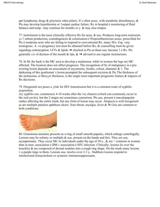 ppt lymphoma, drugs & pityriasis rubra pilaris. It’s often assoc. with metabolic disturbances, &
Pts may develop hypothermia or ↑output cardiac failure. Rx in hospital é monitoring of fluid
balance and temp.. may continue for months or y. & may also relapse.
77. lsotretinoin is the most clinically effective Rx for acne, & usu. Produces long-term remission.
↓s ↑ sebum production, comedogenesis & colonisation é Propionibacterium acnes. prescribed for
Pts é moderate acne who are failing to respond to conventional Rx. many SEs. Esp. very
teratogenic. A -ve pregnancy test must be obtained before Rx, & counselling must be given
regarding contraception. LFTs & lipids ➜ checked in Pts as these usu. become ↑ é Rx. Pts
generally c/o of dryness of the mouth & lips, & ➜ advised to use regular moisturisers.
78. In M, the back is the MC area to develop a melanoma, while in women the legs are MC
affected. The location does not affect prognosis. The recognition of Ss of malignancy in a pre-
existing lesion depends on assessment of asymmetry, border, colour, diameter & ↑. The
darkening of this gentleman' s lesion prompted the subsequent excision & Dx.The thickness of
the melanoma, or Bres↓er thickness, is the single most important prognostic feature & impacts of
Rx decisions.
79. Orogenital sex poses a ↓risk for HIV transmission but it is a common route of syphilis
acquisition.
2ry syphilis usu. commences 4-10 weeks after the 1ry chancre (which can commonly occur in
the oral cavity), but the 2 stages are sometimes concurrent. Pts usu. present é maculopapular
rashes affecting the entire trunk, but any form of lesion may occur. Alopecia is well recognised
as are multiple painless aphthous ulcers. Sore throat, myalgia, fever & Wt loss are common to
both conditions.
80. Granuloma annulare presents as a ring of small smooth papules, which enlarge centrifugally.
Lesions may be solitary or multiple & usu. present on the hands and feet. They are usu.
asymptomatic. They occur MC in individuals under the age of 30 y., & are > common in women
than in men. association é DM.± association é HIV infection. Clinically, lesions lie over the
knuckles & are composed of dermal nodules into a rough ring shape. On the trunk many lesions
± a purple tinge to them. Lesions usu. resolve over 2-3 y.. Stubborn lesions respond to
intralesional trimacinolone or systemic immunosuppressants.
MRCP2 Dermatology Dr.Sherif Badrawy
 