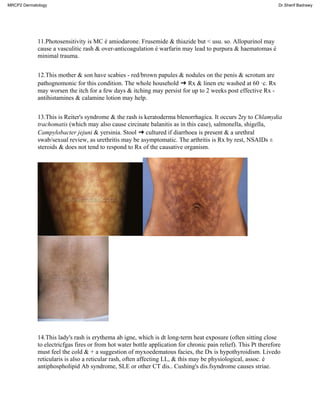 11.Photosensitivity is MC é amiodarone. Frusemide & thiazide but < usu. so. Allopurinol may
cause a vasculitic rash & over-anticoagulation é warfarin may lead to purpura & haematomas é
minimal trauma.
12.This mother & son have scabies - red/brown papules & nodules on the penis & scrotum are
pathognomonic for this condition. The whole household ➜ Rx & linen etc washed at 60 ·c. Rx
may worsen the itch for a few days & itching may persist for up to 2 weeks post effective Rx -
antihistamines & calamine lotion may help.
13.This is Reiter's syndrome & the rash is keratoderma blenorrhagica. It occurs 2ry to Chlamydia
trachomatis (which may also cause circinate balanitis as in this case), salmonella, shigella,
Campylobacter jejuni & yersinia. Stool ➜ cultured if diarrhoea is present & a urethral
swab/sexual review, as urethritis may be asymptomatic. The arthritis is Rx by rest, NSAIDs ±
steroids & does not tend to respond to Rx of the causative organism.
14.This lady's rash is erythema ab igne, which is dt long-term heat exposure (often sitting close
to electricfgas fires or from hot water bottle application for chronic pain relief). This Pt therefore
must feel the cold & + a suggestion of myxoedematous facies, the Dx is hypothyroidism. Livedo
reticularis is also a reticular rash, often affecting LL, & this may be physiological, assoc. é
antiphospholipid Ab syndrome, SLE or other CT dis.. Cushing's dis.fsyndrome causes striae.
MRCP2 Dermatology Dr.Sherif Badrawy
 
