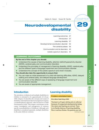 Valerie A. Harpin Susan M. Gentle             CHAPTER


                             Neurodevelopmental                                                              29
                                       disability
                                                                           Learning outcomes 27
                                                                                  Introduction    27
                                                                            Learning disability 27
                                                       Developmental coordination disorder 33
                                                                          The cerebral palsies 36
                                                            Communication and its disorders 40
                                                                   Autistic spectrum disorders 44


               LEARNING OUTCOMES
               By the end of this chapter you should:
               ● Understand the causes of learning disability, attention deﬁcit/hyperactivity disorder
                  (ADHD), cerebral palsy and communication disorders
               ● Understand the principles of management of learning disability, ADHD, cerebral palsy
                  and the different types of language impairment and communication disorder
               ● Understand the concept of the autistic spectrum and what it includes.




                                                                                                                                   MODULE S IX
               You should also take the opportunity to ensure that:
               ● You can make an initial assessment of a child with learning difﬁculties, ADHD, delayed
                  walking and cerebral palsy, and delayed language development
               ● You are aware of the different ways of assessing of language impairment and
                  communication disorder
               ● You are aware of appropriate management.



           Introduction                                                 Learning disability
           The prevalence of physical and multiple disabilities in
                                                                        Problem-orientated topic:
           children is estimated to be approximately 10–20 per
           1000. Chapter 18 describes the concepts and causes of        the slow learning child        ●●●●●
           disability, and emphasizes that its management requires
           a multidisciplinary approach, often focused on a Child       Thomas is a 3-year-old boy who is referred
           Development Centre. This chapter concentrates on the         because of suspected developmental delay.
           causes, investigation and management of common               His vision and hearing are normal. There
           speciﬁc neurodisabilities of childhood. Although each        is no family history of learning disability,
           disability is considered separately, multiple disabilities   ﬁts or serious illness. His parents are not
           in the same child are common.                                                                 Continued overleaf


                                                                                                                                    27




V0229-F01906.indd 27                                                                                                     2/13/07 5:38:36 PM
 