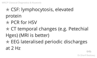 ✯ CSF: lymphocytosis, elevated
protein
✯ PCR for HSV
✯ CT temporal changes (e.g. Petechial
Hges) (MRI is better)
✯ EEG lateralised periodic discharges
at 2 Hz
64b
MRCP Classical Diagnostics & Keywords
Dr.Sherif Badrawy
 