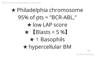 ★ Philadelphia chromosome
95% of pts = "BCR-ABL,"
★ low LAP score
★ 【Blasts < 5 %】
★ ↑ Basophils
★ hypercellular BM
7a
MRCP Classical Diagnostics & Keywords
Dr.Sherif Badrawy
 