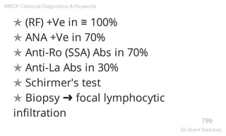 ✯ (RF) +Ve in ≅ 100%
✯ ANA +Ve in 70%
✯ Anti-Ro (SSA) Abs in 70%
✯ Anti-La Abs in 30%
✯ Schirmer's test
✯ Biopsy ➜ focal lymphocytic
infiltration
79b
MRCP Classical Diagnostics & Keywords
Dr.Sherif Badrawy
 