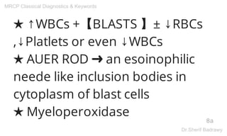 ★ ↑WBCs +【BLASTS 】± ↓RBCs
,↓Platlets or even ↓WBCs
★ AUER ROD ➜ an esoinophilic
neede like inclusion bodies in
cytoplasm of blast cells
★ Myeloperoxidase
8a
MRCP Classical Diagnostics & Keywords
Dr.Sherif Badrawy
 
