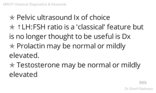 ✯ Pelvic ultrasound Ix of choice
✯ ↑LH:FSH ratio is a 'classical' feature but
is no longer thought to be useful is Dx
✯ Prolactin may be normal or mildly
elevated.
✯ Testosterone may be normal or mildly
elevated
86b
MRCP Classical Diagnostics & Keywords
Dr.Sherif Badrawy
 