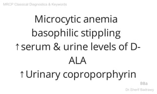 Microcytic anemia
basophilic stippling
↑serum & urine levels of D-
ALA
↑Urinary coproporphyrin
88a
MRCP Classical Diagnostics & Keywords
Dr.Sherif Badrawy
 