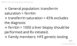 ✯ General population: transferrin
saturation > ferritin
✯ transferrin saturation < 45% excludes
the diagnosis
✯ ferritin > 1000 a liver biopsy should be
performed and Rx initiated.
✯ Family members: HFE genetic testing
89b
MRCP Classical Diagnostics & Keywords
Dr.Sherif Badrawy
 