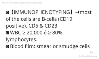 ◙【IMMUNOPHENOTYPING】➜most
of the cells are B-cells (CD19
positive). CD5 & CD23
◙ WBC ≥ 20,000 é ≥ 80%
lymphocytes.
◙ Blood film: smear or smudge cells
9a
MRCP Classical Diagnostics & Keywords
Dr.Sherif Badrawy
 