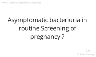 Asymptomatic bacteriuria in
routine Screening of
pregnancy ?
103a
MRCP Classical Diagnostics & Keywords
Dr.Sherif Badrawy
 