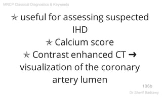 ✯ useful for assessing suspected
IHD
✯ Calcium score
✯ Contrast enhanced CT ➜
visualization of the coronary
artery lumen
106b
MRCP Classical Diagnostics & Keywords
Dr.Sherif Badrawy
 