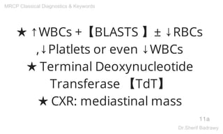 ★ ↑WBCs +【BLASTS 】± ↓RBCs
,↓Platlets or even ↓WBCs
★ Terminal Deoxynucleotide
Transferase 【TdT】
★ CXR: mediastinal mass
11a
MRCP Classical Diagnostics & Keywords
Dr.Sherif Badrawy
 