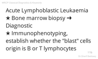Acute Lymphoblastic Leukaemia
★ Bone marrow biopsy ➜
Diagnostic
★ Immunophenotyping,
establish whether the "blast" cells
origin is B or T lymphocytes
11b
MRCP Classical Diagnostics & Keywords
Dr.Sherif Badrawy
 