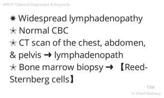 ✸ Widespread lymphadenopathy
✬ Normal CBC
✬ CT scan of the chest, abdomen,
& pelvis ➜ lymphadenopath
✬ Bone marrow biopsy ➜ 【Reed-
Sternberg cells】
13a
MRCP Classical Diagnostics & Keywords
Dr.Sherif Badrawy
 