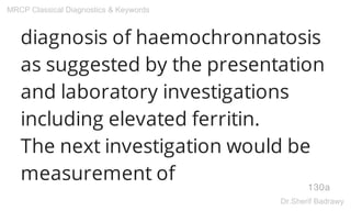 diagnosis of haemochronnatosis
as suggested by the presentation
and laboratory investigations
including elevated ferritin.
The next investigation would be
measurement of
130a
MRCP Classical Diagnostics & Keywords
Dr.Sherif Badrawy
 