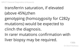 transferrin saturation, if elevated
(above 45%),then
genotyping (homozygosity for C282y
mutations) would be expected to
clinch the diagnosis.
In rarer mutations confirmation with
liver biopsy may be required.
130b
MRCP Classical Diagnostics & Keywords
Dr.Sherif Badrawy
 