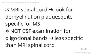 ✼ MRI spinal cord ➜ look for
demyelination plaquesquite
specific for MS
✼ NOT CSF examination for
oligoclonal bands ➜ less specific
than MRI spinal cord
133b
MRCP Classical Diagnostics & Keywords
Dr.Sherif Badrawy
 