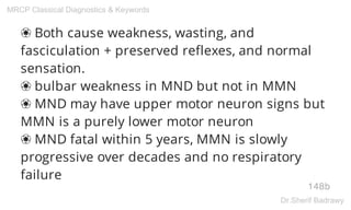 ❀ Both cause weakness, wasting, and
fasciculation + preserved reflexes, and normal
sensation.
❀ bulbar weakness in MND but not in MMN
❀ MND may have upper motor neuron signs but
MMN is a purely lower motor neuron
❀ MND fatal within 5 years, MMN is slowly
progressive over decades and no respiratory
failure
148b
MRCP Classical Diagnostics & Keywords
Dr.Sherif Badrawy
 