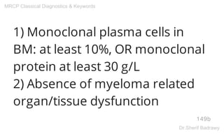 1) Monoclonal plasma cells in
BM: at least 10%, OR monoclonal
protein at least 30 g/L
2) Absence of myeloma related
organ/tissue dysfunction
149b
MRCP Classical Diagnostics & Keywords
Dr.Sherif Badrawy
 