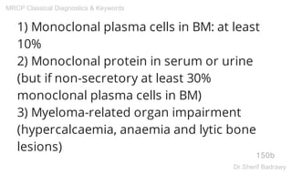 1) Monoclonal plasma cells in BM: at least
10%
2) Monoclonal protein in serum or urine
(but if non-secretory at least 30%
monoclonal plasma cells in BM)
3) Myeloma-related organ impairment
(hypercalcaemia, anaemia and lytic bone
lesions)
150b
MRCP Classical Diagnostics & Keywords
Dr.Sherif Badrawy
 