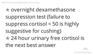 ✯ overnight dexamethasone
suppression test (failure to
suppress cortisol < 50 is highly
suggestive for cushing)
✯ 24 hour urinary free cortisol is
the next best answer
25b
MRCP Classical Diagnostics & Keywords
Dr.Sherif Badrawy
 