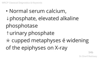 • Normal serum calcium,
↓phosphate, elevated alkaline
phosphotase
↑urinary phosphate
✯ cupped metaphyses é widening
of the epiphyses on X-ray
34b
MRCP Classical Diagnostics & Keywords
Dr.Sherif Badrawy
 