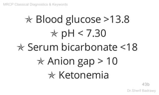 ✯ Blood glucose >13.8
✯ pH < 7.30
✯ Serum bicarbonate <18
✯ Anion gap > 10
✯ Ketonemia
43b
MRCP Classical Diagnostics & Keywords
Dr.Sherif Badrawy
 