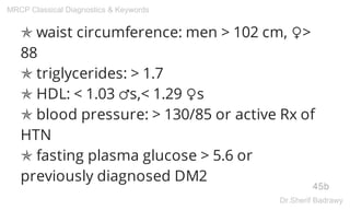✯ waist circumference: men > 102 cm, ♀>
88
✯ triglycerides: > 1.7
✯ HDL: < 1.03 ♂s,< 1.29 ♀s
✯ blood pressure: > 130/85 or active Rx of
HTN
✯ fasting plasma glucose > 5.6 or
previously diagnosed DM2
45b
MRCP Classical Diagnostics & Keywords
Dr.Sherif Badrawy
 