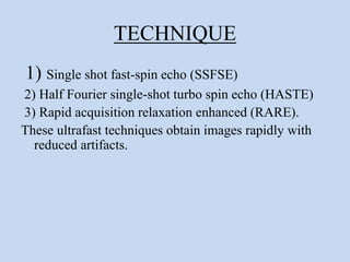 TECHNIQUE
1) Single shot fast-spin echo (SSFSE)
2) Half Fourier single-shot turbo spin echo (HASTE)
3) Rapid acquisition relaxation enhanced (RARE).
These ultrafast techniques obtain images rapidly with
reduced artifacts.
 