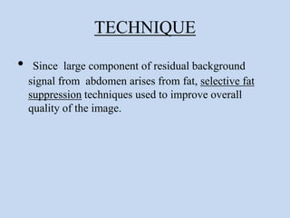 TECHNIQUE
• Since large component of residual background
signal from abdomen arises from fat, selective fat
suppression techniques used to improve overall
quality of the image.
 