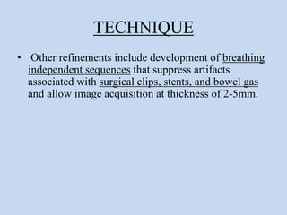TECHNIQUE
• Other refinements include development of breathing
independent sequences that suppress artifacts
associated with surgical clips, stents, and bowel gas
and allow image acquisition at thickness of 2-5mm.
 