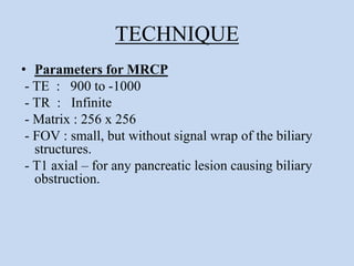 TECHNIQUE
• Parameters for MRCP
- TE : 900 to -1000
- TR : Infinite
- Matrix : 256 x 256
- FOV : small, but without signal wrap of the biliary
structures.
- T1 axial – for any pancreatic lesion causing biliary
obstruction.
 