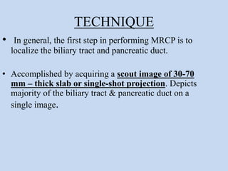 TECHNIQUE
• In general, the first step in performing MRCP is to
localize the biliary tract and pancreatic duct.
• Accomplished by acquiring a scout image of 30-70
mm – thick slab or single-shot projection. Depicts
majority of the biliary tract & pancreatic duct on a
single image.
 