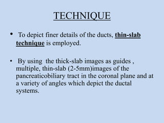 TECHNIQUE
• To depict finer details of the ducts, thin-slab
technique is employed.
• By using the thick-slab images as guides ,
multiple, thin-slab (2-5mm)images of the
pancreaticobiliary tract in the coronal plane and at
a variety of angles which depict the ductal
systems.
 