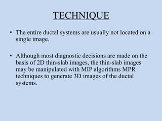 TECHNIQUE
• The entire ductal systems are usually not located on a
single image.
• Although most diagnostic decisions are made on the
basis of 2D thin-slab images, the thin-slab images
may be manipulated with MIP algorithms MPR
techniques to generate 3D images of the ductal
systems.
 