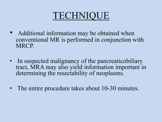 TECHNIQUE
• Additional information may be obtained when
conventional MR is performed in conjunction with
MRCP.
• In suspected malignancy of the pancreaticobiliary
tract, MRA may also yield information important in
determining the resectability of neoplasms.
• The entire procedure takes about 10-30 minutes.
 