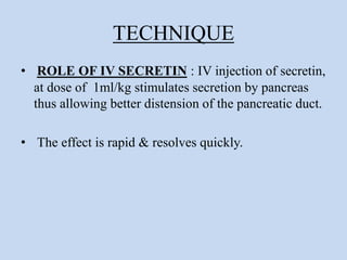 TECHNIQUE
• ROLE OF IV SECRETIN : IV injection of secretin,
at dose of 1ml/kg stimulates secretion by pancreas
thus allowing better distension of the pancreatic duct.
• The effect is rapid & resolves quickly.
 