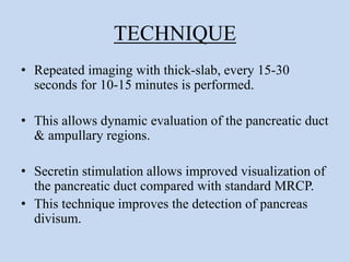 TECHNIQUE
• Repeated imaging with thick-slab, every 15-30
seconds for 10-15 minutes is performed.
• This allows dynamic evaluation of the pancreatic duct
& ampullary regions.
• Secretin stimulation allows improved visualization of
the pancreatic duct compared with standard MRCP.
• This technique improves the detection of pancreas
divisum.
 