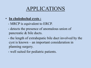 APPLICATIONS
• In choledochal cysts :
- MRCP is equivalent to ERCP.
- detects the presence of anomalous union of
pancreatic & bile ducts.
- the length of extrahepatic bile duct involved by the
cyst is known – an important consideration in
planning surgery.
- well suited for pediatric patients.
 