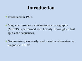 Introduction
 Introduced in 1991.
 Magnetic resonance cholangiopancreatography
(MRCP) is performed with heavily T2-weighted fast
spin-echo sequences.
 Noninvasive, less costly, and sensitive alternative to
diagnostic ERCP
 