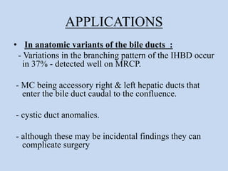 APPLICATIONS
• In anatomic variants of the bile ducts :
- Variations in the branching pattern of the IHBD occur
in 37% - detected well on MRCP.
- MC being accessory right & left hepatic ducts that
enter the bile duct caudal to the confluence.
- cystic duct anomalies.
- although these may be incidental findings they can
complicate surgery
 