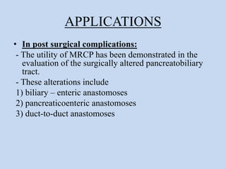 APPLICATIONS
• In post surgical complications:
- The utility of MRCP has been demonstrated in the
evaluation of the surgically altered pancreatobiliary
tract.
- These alterations include
1) biliary – enteric anastomoses
2) pancreaticoenteric anastomoses
3) duct-to-duct anastomoses
 