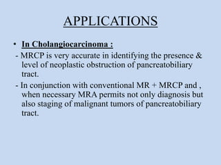 APPLICATIONS
• In Cholangiocarcinoma :
- MRCP is very accurate in identifying the presence &
level of neoplastic obstruction of pancreatobiliary
tract.
- In conjunction with conventional MR + MRCP and ,
when necessary MRA permits not only diagnosis but
also staging of malignant tumors of pancreatobiliary
tract.
 