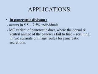 APPLICATIONS
• In pancreatic divisum :
- occurs in 5.5 – 7.5% individuals
- MC variant of pancreatic duct, where the dorsal &
ventral anlage of the pancreas fail to fuse – resulting
in two separate drainage routes for pancreatic
secretions.
 