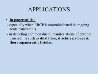 APPLICATIONS
• In pancreatitis :
- especially when ERCP is contraindicated in ongoing
acute pancreatitis.
- in detecting common ductal manifestations of chronic
pancreatitis such as dilatation, strictures, stones &
thoracopancreatic fistulas.
 