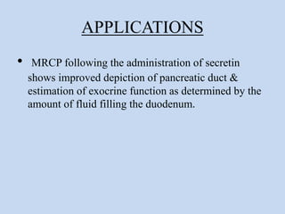 APPLICATIONS
• MRCP following the administration of secretin
shows improved depiction of pancreatic duct &
estimation of exocrine function as determined by the
amount of fluid filling the duodenum.
 