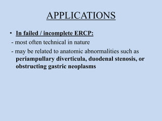 APPLICATIONS
• In failed / incomplete ERCP:
- most often technical in nature
- may be related to anatomic abnormalities such as
periampullary diverticula, duodenal stenosis, or
obstructing gastric neoplasms
 