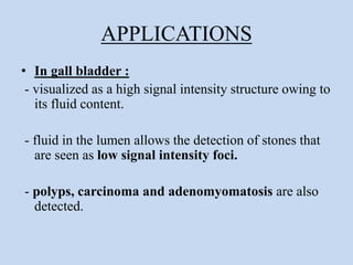 APPLICATIONS
• In gall bladder :
- visualized as a high signal intensity structure owing to
its fluid content.
- fluid in the lumen allows the detection of stones that
are seen as low signal intensity foci.
- polyps, carcinoma and adenomyomatosis are also
detected.
 